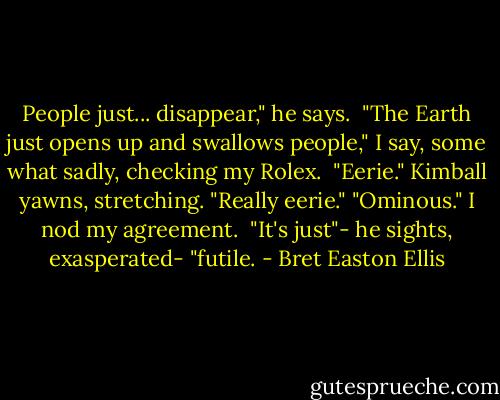 People just... disappear," he says. <br />"The Earth just opens up and swallows people," I say, some what sadly, checking my Rolex. <br />"Eerie." Kimball yawns, stretching. "Really eerie."<br />"Ominous." I nod my agreement. <br />"It's just"- he sights, exasperated- "futile. - Bret Easton Ellis