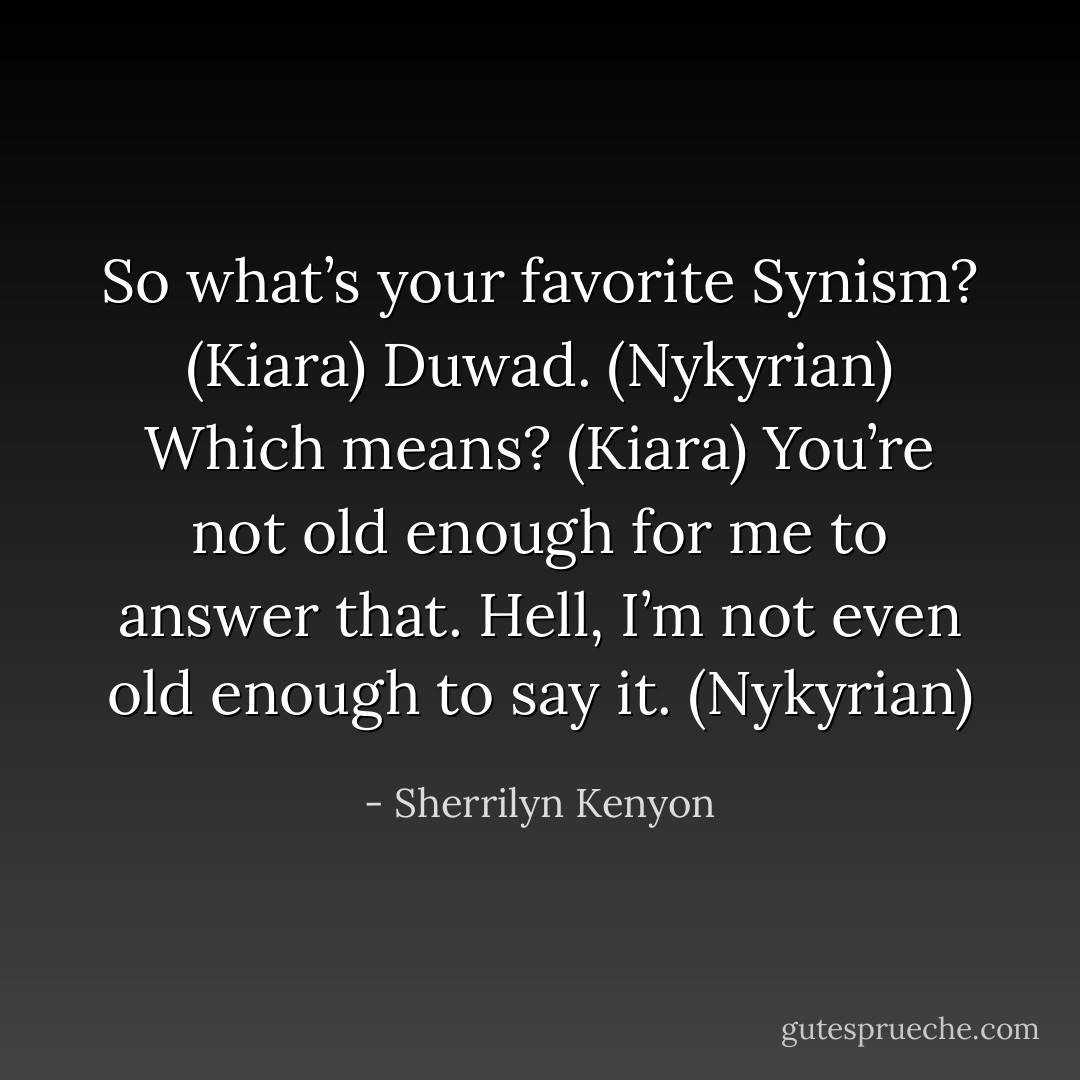 So what’s your favorite Synism? (Kiara)<br />Duwad. (Nykyrian)<br />Which means? (Kiara)<br />You’re not old enough for me to answer that. Hell, I’m not even old enough to say it. (Nykyrian) - Sherrilyn Kenyon