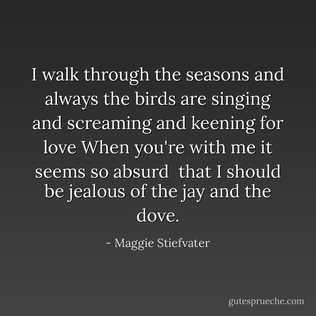 I walk through the seasons and always the birds<br />are singing and screaming and keening for love<br />When you're with me it seems so absurd <br />that I should be jealous of the jay and the dove. - Maggie Stiefvater