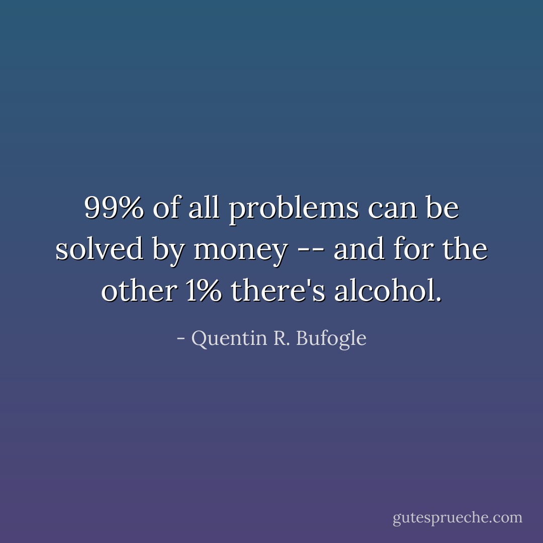 99% of all problems can be solved by money -- and for the other 1% there's alcohol. - Quentin R. Bufogle