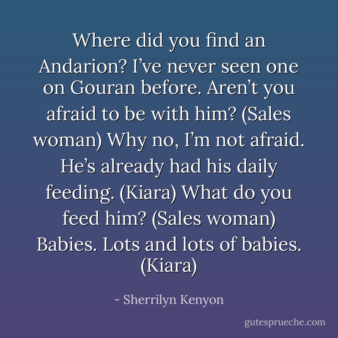 Where did you find an Andarion? I’ve never seen one on Gouran before. Aren’t you afraid to be with him? (Sales woman)<br />Why no, I’m not afraid. He’s already had his daily feeding. (Kiara)<br />What do you feed him? (Sales woman)<br />Babies. Lots and lots of babies. (Kiara) - Sherrilyn Kenyon