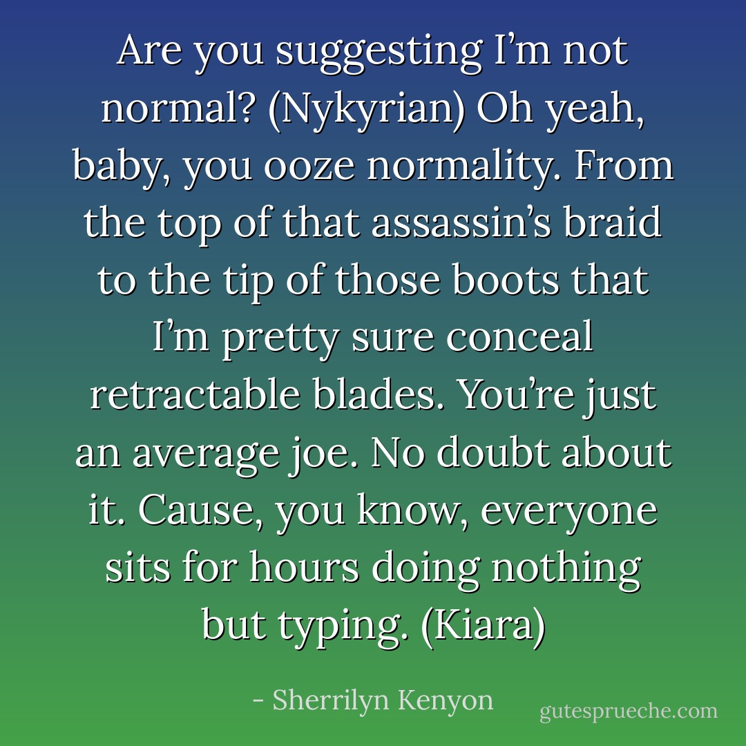 Are you suggesting I’m not normal? (Nykyrian)<br />Oh yeah, baby, you ooze normality. From the top of that assassin’s braid to the tip of those boots that I’m pretty sure conceal retractable blades. You’re just an average joe. No doubt about it. Cause, you know, everyone sits for hours doing nothing but typing. (Kiara) - Sherrilyn Kenyon