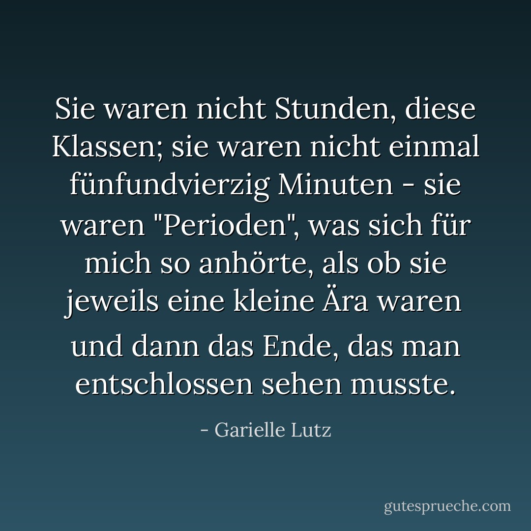Sie waren nicht Stunden, diese Klassen; sie waren nicht einmal fünfundvierzig Minuten - sie waren "Perioden", was sich für mich so anhörte, als ob sie jeweils eine kleine Ära waren und dann das Ende, das man entschlossen sehen musste. - Garielle Lutz<