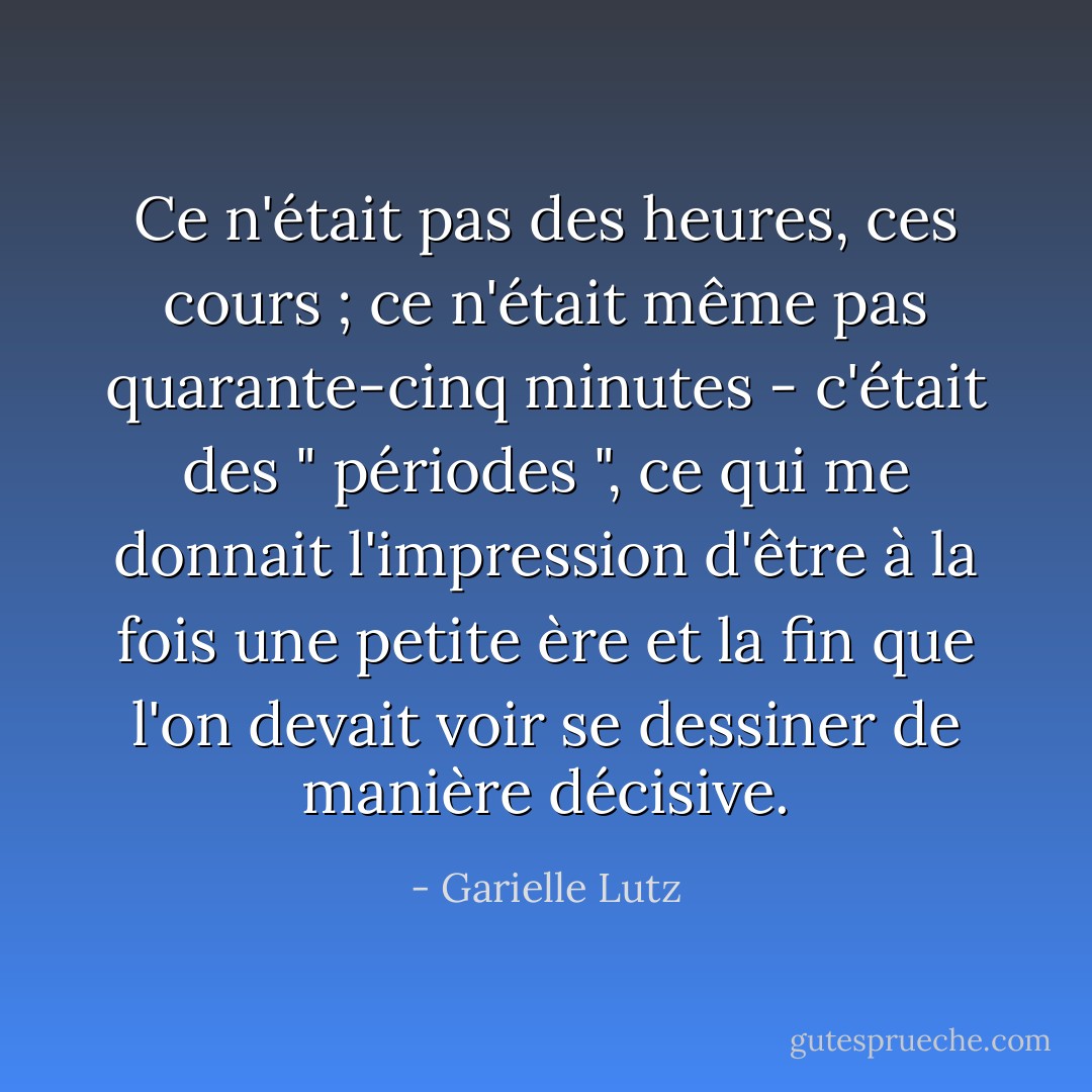 Ce n'était pas des heures, ces cours ; ce n'était même pas quarante-cinq minutes - c'était des " périodes ", ce qui me donnait l'impression d'être à la fois une petite ère et la fin que l'on devait voir se dessiner de manière décisive. - Garielle Lutz