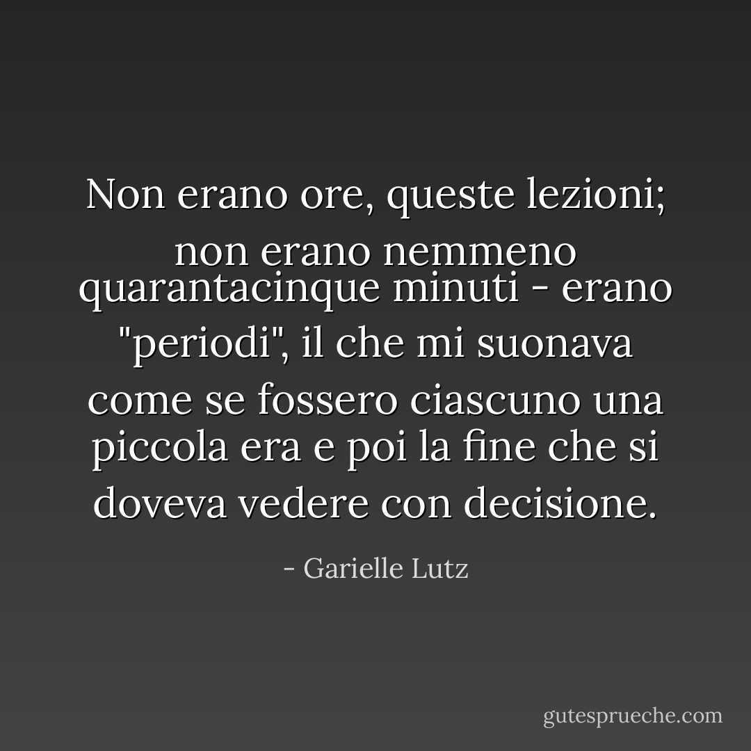 Non erano ore, queste lezioni; non erano nemmeno quarantacinque minuti - erano "periodi", il che mi suonava come se fossero ciascuno una piccola era e poi la fine che si doveva vedere con decisione. - Garielle Lutz