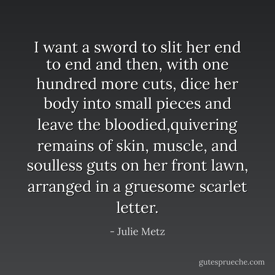 I want a sword to slit her end to end and then, with one hundred more cuts, dice her body into small pieces and leave the bloodied,quivering remains of skin, muscle, and soulless guts on her front lawn, arranged in a gruesome scarlet letter. - Julie Metz