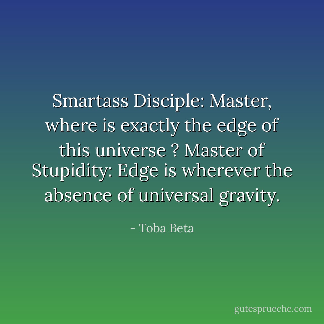 Smartass Disciple: Master, where is exactly the edge of this universe ?<br />Master of Stupidity: Edge is wherever the absence of universal gravity. - Toba Beta