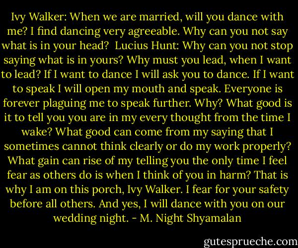 Ivy Walker: When we are married, will you dance with me? I find dancing very agreeable. Why can you not say what is in your head? <br />Lucius Hunt: Why can you not stop saying what is in yours? Why must you lead, when I want to lead? If I want to dance I will ask you to dance. If I want to speak I will open my mouth and speak. Everyone is forever plaguing me to speak further. Why? What good is it to tell you you are in my every thought from the time I wake? What good can come from my saying that I sometimes cannot think clearly or do my work properly? What gain can rise of my telling you the only time I feel fear as others do is when I think of you in harm? That is why I am on this porch, Ivy Walker. I fear for your safety before all others. And yes, I will dance with you on our wedding night. - M. Night Shyamalan