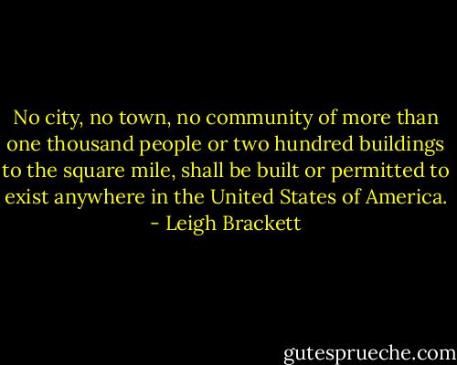 No city, no town, no community of more than one thousand people or two<br />hundred buildings to the square mile, shall be built or permitted to exist<br />anywhere in the United States of America. - Leigh Brackett