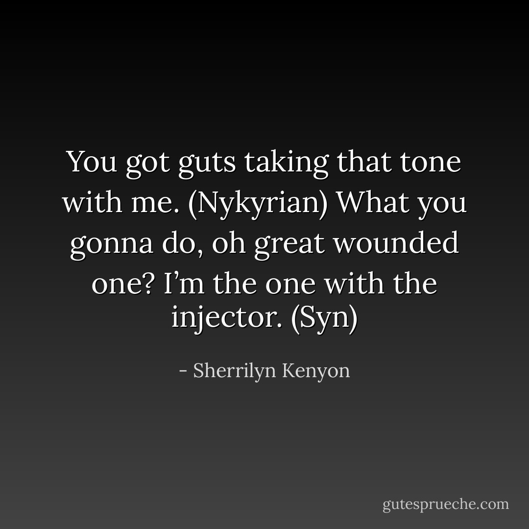 You got guts taking that tone with me. (Nykyrian)<br />What you gonna do, oh great wounded one? I’m the one with the injector. (Syn) - Sherrilyn Kenyon