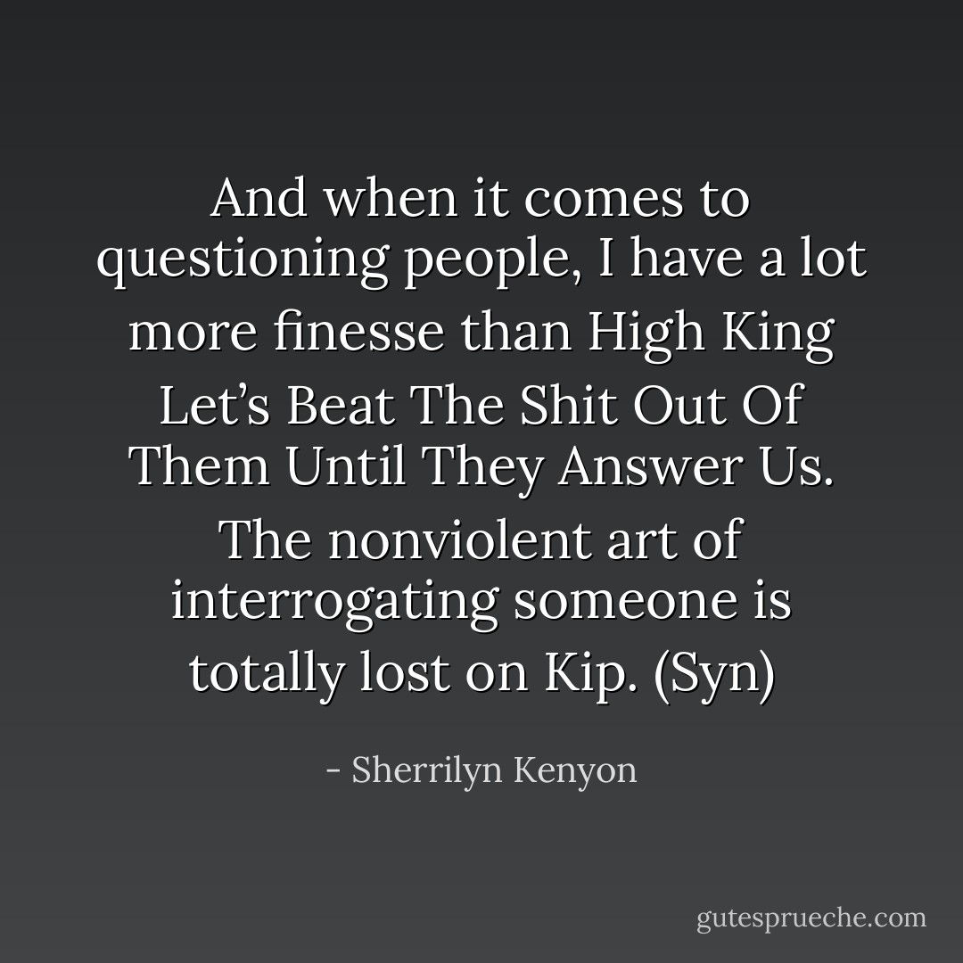 And when it comes to questioning people, I have a lot more finesse than High King Let’s Beat The Shit Out Of Them Until They Answer Us. The nonviolent art of interrogating someone is totally lost on Kip. (Syn) - Sherrilyn Kenyon