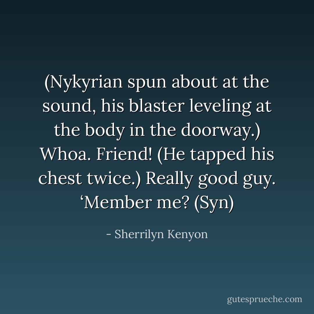 (Nykyrian spun about at the sound, his blaster leveling at the body in the doorway.)<br />Whoa. Friend! (He tapped his chest twice.) Really good guy. ‘Member me? (Syn) - Sherrilyn Kenyon