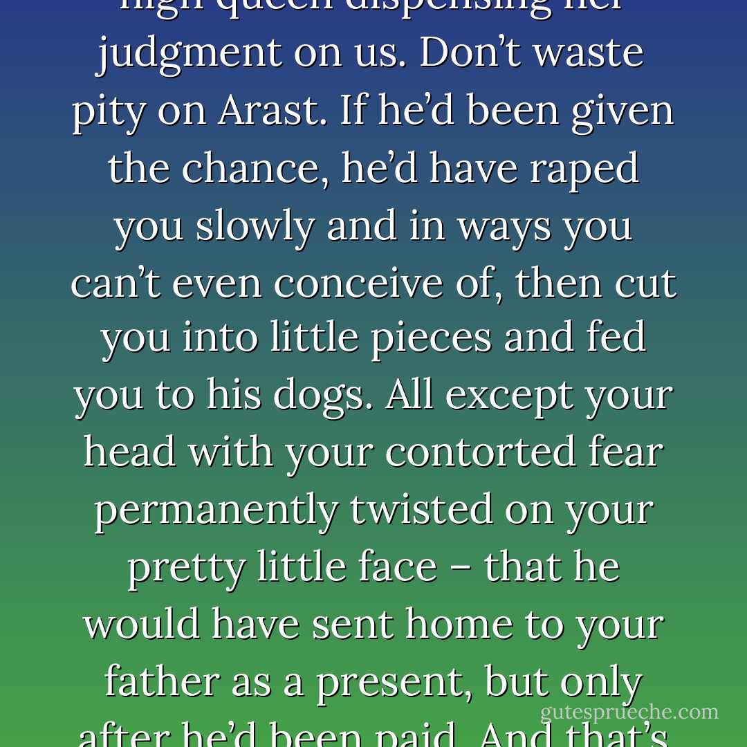 Oh my God…How could he do such a thing? What kind of monster is he? (Kiara)<br />You think you’re so unsullied. How dare you sit there like some high queen dispensing her judgment on us. Don’t waste pity on Arast. If he’d been given the chance, he’d have raped you slowly and in ways you can’t even conceive of, then cut you into little pieces and fed you to his dogs. All except your head with your contorted fear permanently twisted on your pretty little face – that he would have sent home to your father as a present, but only after he’d been paid. And that’s nice compared to what he’d have done to Nykyrian. To what he’s done to Nykyrian in the past. (Syn) - Sherrilyn Kenyon