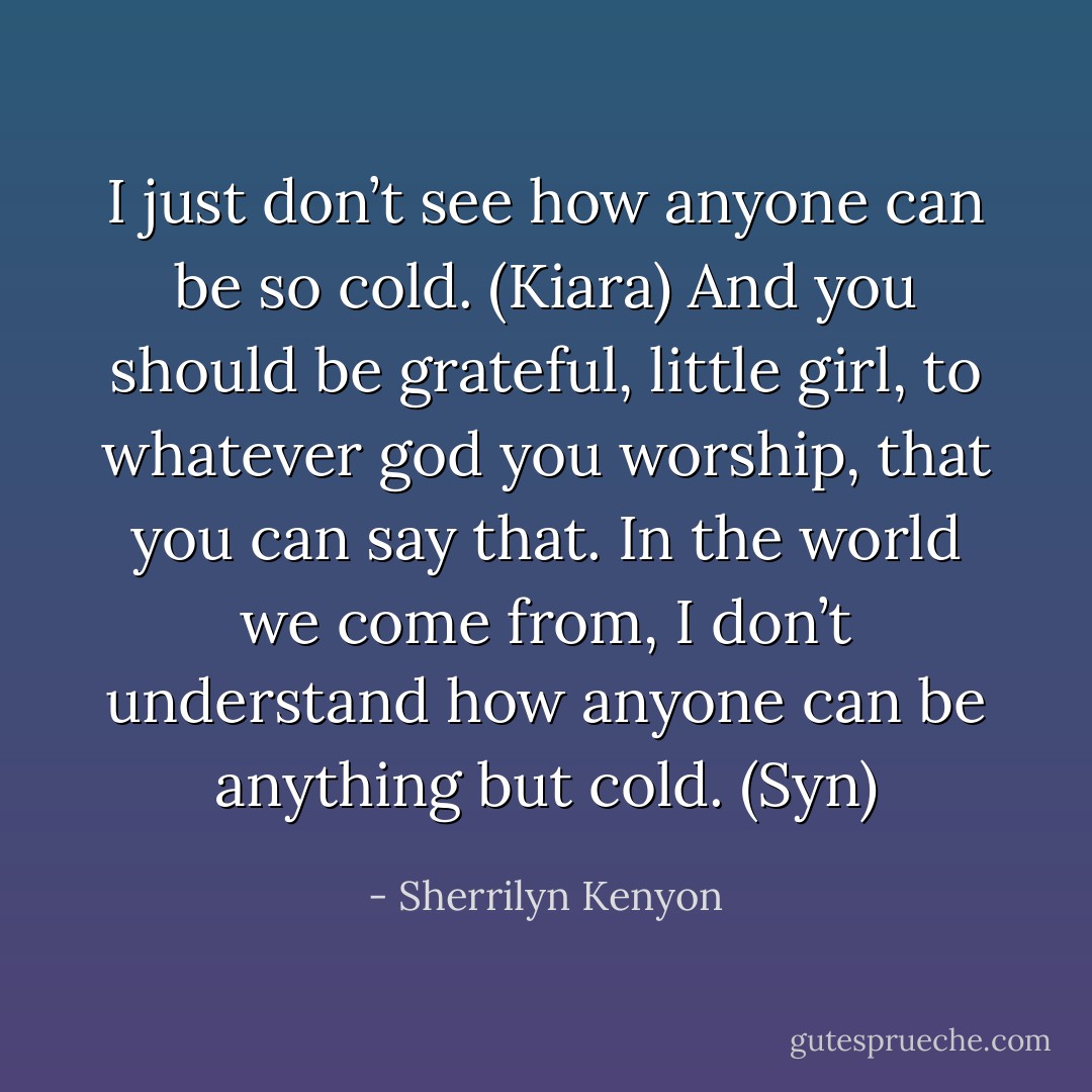 I just don’t see how anyone can be so cold. (Kiara)<br />And you should be grateful, little girl, to whatever god you worship, that you can say that. In the world we come from, I don’t understand how anyone can be anything but cold. (Syn) - Sherrilyn Kenyon