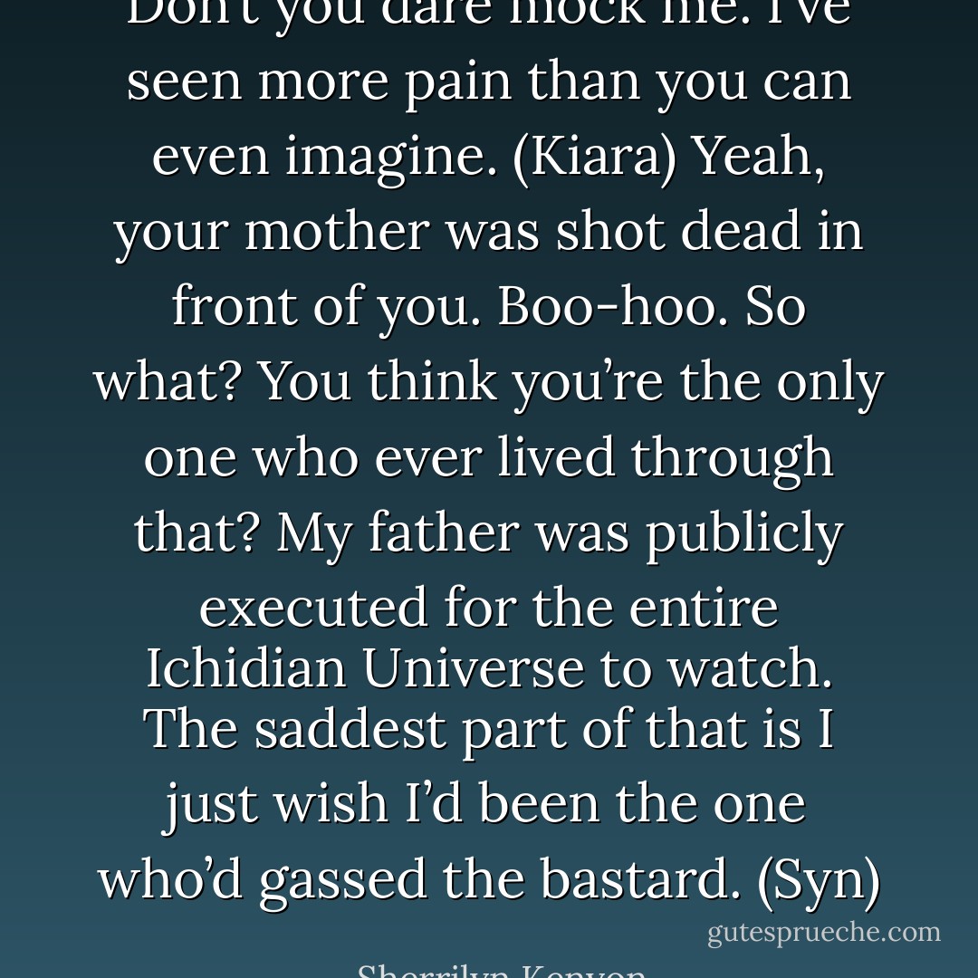 Don’t you dare mock me. I’ve seen more pain than you can even imagine. (Kiara)<br />Yeah, your mother was shot dead in front of you. Boo-hoo. So what? You think you’re the only one who ever lived through that? My father was publicly executed for the entire Ichidian Universe to watch. The saddest part of that is I just wish I’d been the one who’d gassed the bastard. (Syn) - Sherrilyn Kenyon