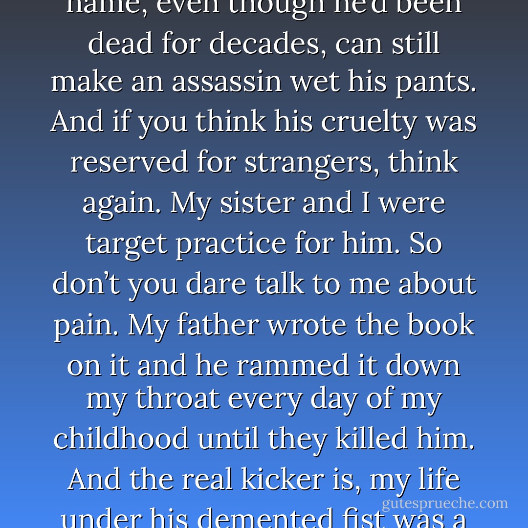 My mother wasn’t a psychotic criminal. (Kiara)<br />No. I’m sure she was a wonderful lady who loved you dearly. That she held you when you cried, probably even baked you cookies and gave you hugs and kisses before she sent you off to bed at night, and it’s a damn shame a decent woman like her died so tragically. My mother, whore that she was, abandoned me and my sister to our father so that she could return to her cushy life and pretend we didn’t exist while she left us in that house with a man whose name, even though he’d been dead for decades, can still make an assassin wet his pants. And if you think his cruelty was reserved for strangers, think again. My sister and I were target practice for him. So don’t you dare talk to me about pain. My father wrote the book on it and he rammed it down my throat every day of my childhood until they killed him. And the real kicker is, my life under his demented fist was a lot better than Nykyrian’s. At least I was able to hide sometimes from the ones trying to kill me. You want me to call your daddy, baby? Go right ahead. I’ll be more than happy to take you to him. But know that Aksel will have his hands on you in a matter of hours. Then you’ll be able to talk to me about pain and you’ll finally have an idea of what we’ve endured. You won’t live long enough to apologize, but true clarity will be yours before you die. (Syn) - Sherrilyn Kenyon