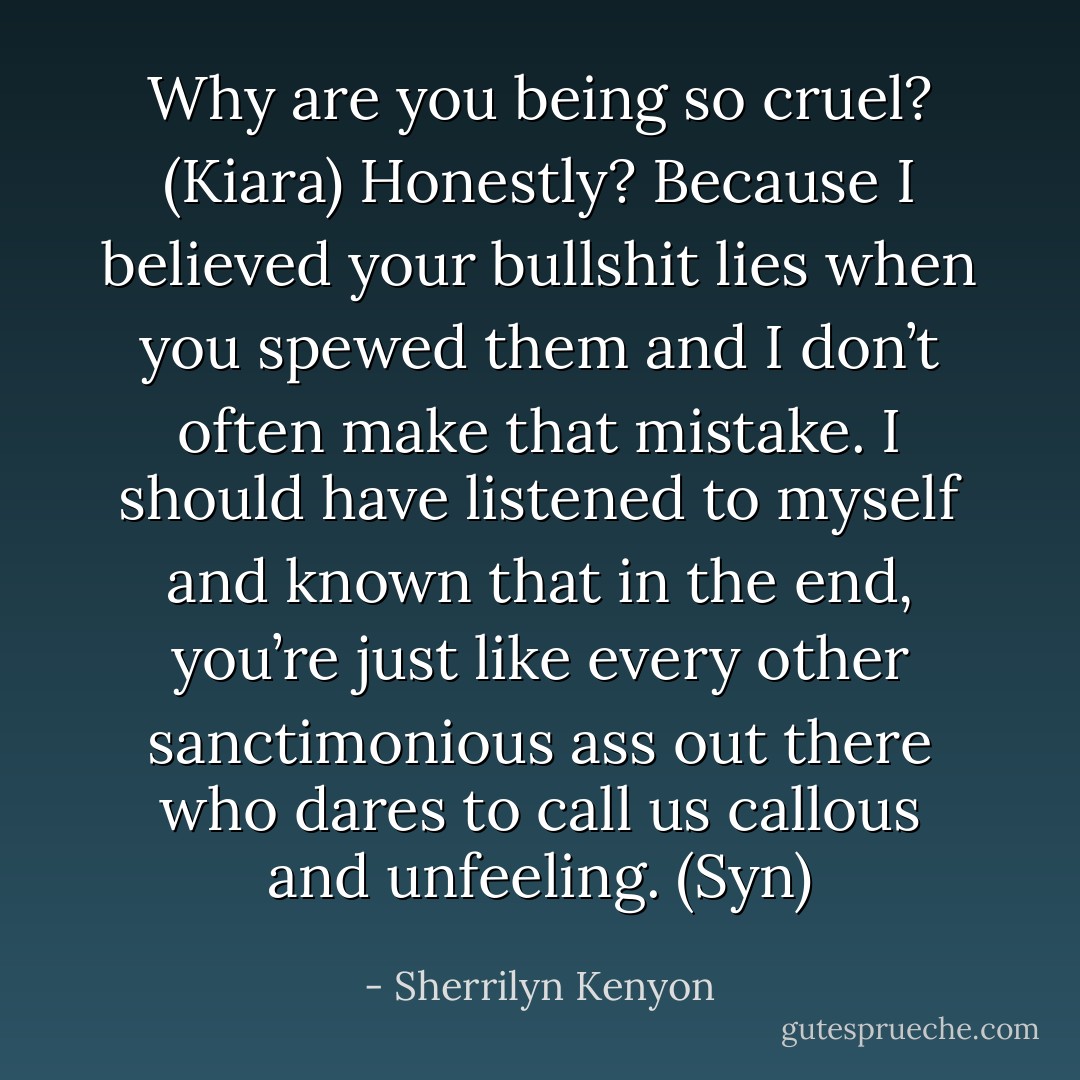 Why are you being so cruel? (Kiara)<br />Honestly? Because I believed your bullshit lies when you spewed them and I don’t often make that mistake. I should have listened to myself and known that in the end, you’re just like every other sanctimonious ass out there who dares to call us callous and unfeeling. (Syn) - Sherrilyn Kenyon