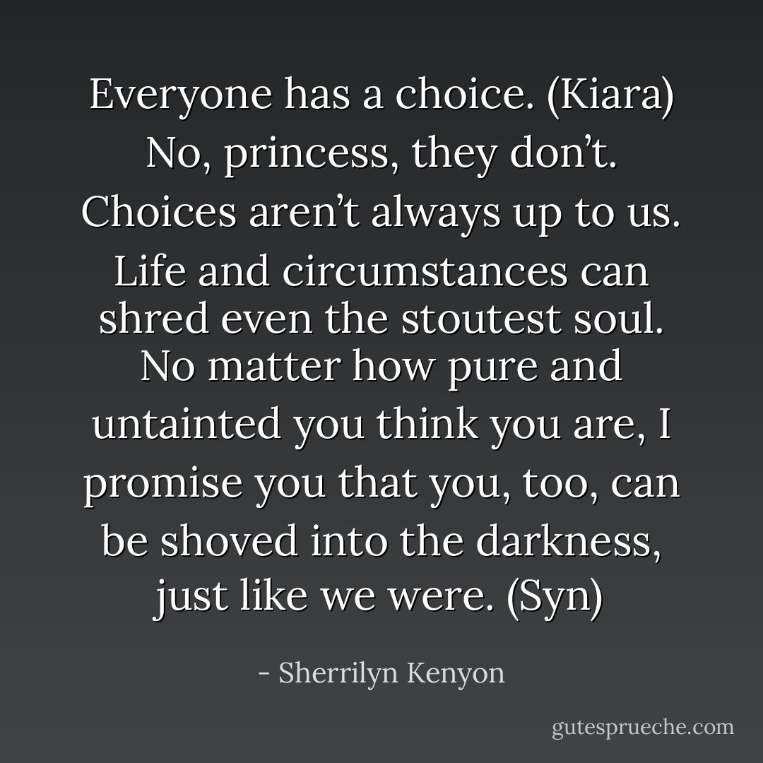 Everyone has a choice. (Kiara)<br />No, princess, they don’t. Choices aren’t always up to us. Life and circumstances can shred even the stoutest soul. No matter how pure and untainted you think you are, I promise you that you, too, can be shoved into the darkness, just like we were. (Syn) - Sherrilyn Kenyon