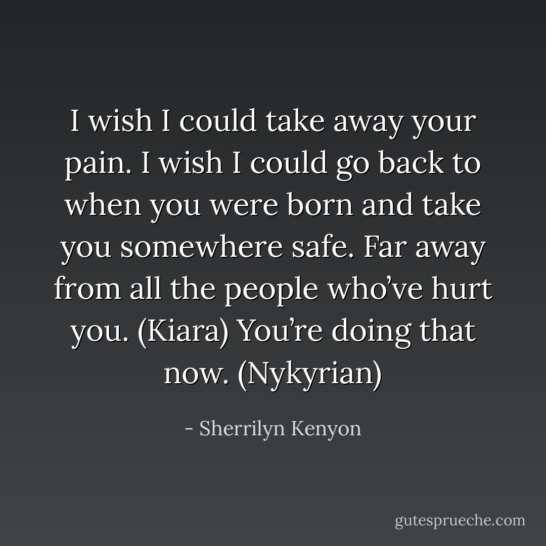 I wish I could take away your pain. I wish I could go back to when you were born and take you somewhere safe. Far away from all the people who’ve hurt you. (Kiara)<br />You’re doing that now. (Nykyrian) - Sherrilyn Kenyon