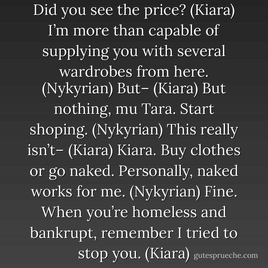 Don’t you like them? (Nykyrian)<br />Did you see the price? (Kiara)<br />I’m more than capable of supplying you with several wardrobes from here. (Nykyrian)<br />But– (Kiara)<br />But nothing, mu Tara. Start shoping. (Nykyrian)<br />This really isn’t– (Kiara)<br />Kiara. Buy clothes or go naked. Personally, naked works for me. (Nykyrian)<br />Fine. When you’re homeless and bankrupt, remember I tried to stop you. (Kiara) - Sherrilyn Kenyon