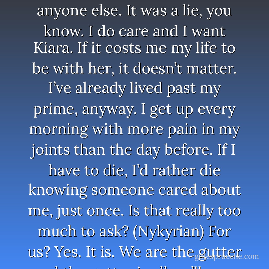 I’ve spent my entire life listening to people tell me why I can’t be loved and how I’m nothing but a worthless piece of shit. I always told myself that I didn’t care, that I didn’t need anyone else. It was a lie, you know. I do care and I want Kiara. If it costs me my life to be with her, it doesn’t matter. I’ve already lived past my prime, anyway. I get up every morning with more pain in my joints than the day before. If I have to die, I’d rather die knowing someone cared about me, just once. Is that really too much to ask? (Nykyrian)<br />For us? Yes. It is. We are the gutter and the gutter is all we’ll ever be. Don’t reach out for the stars. They’ll burn you until there’s nothing left. (Syn)<br />Then let me burn. (Nykyrian) - Sherrilyn Kenyon