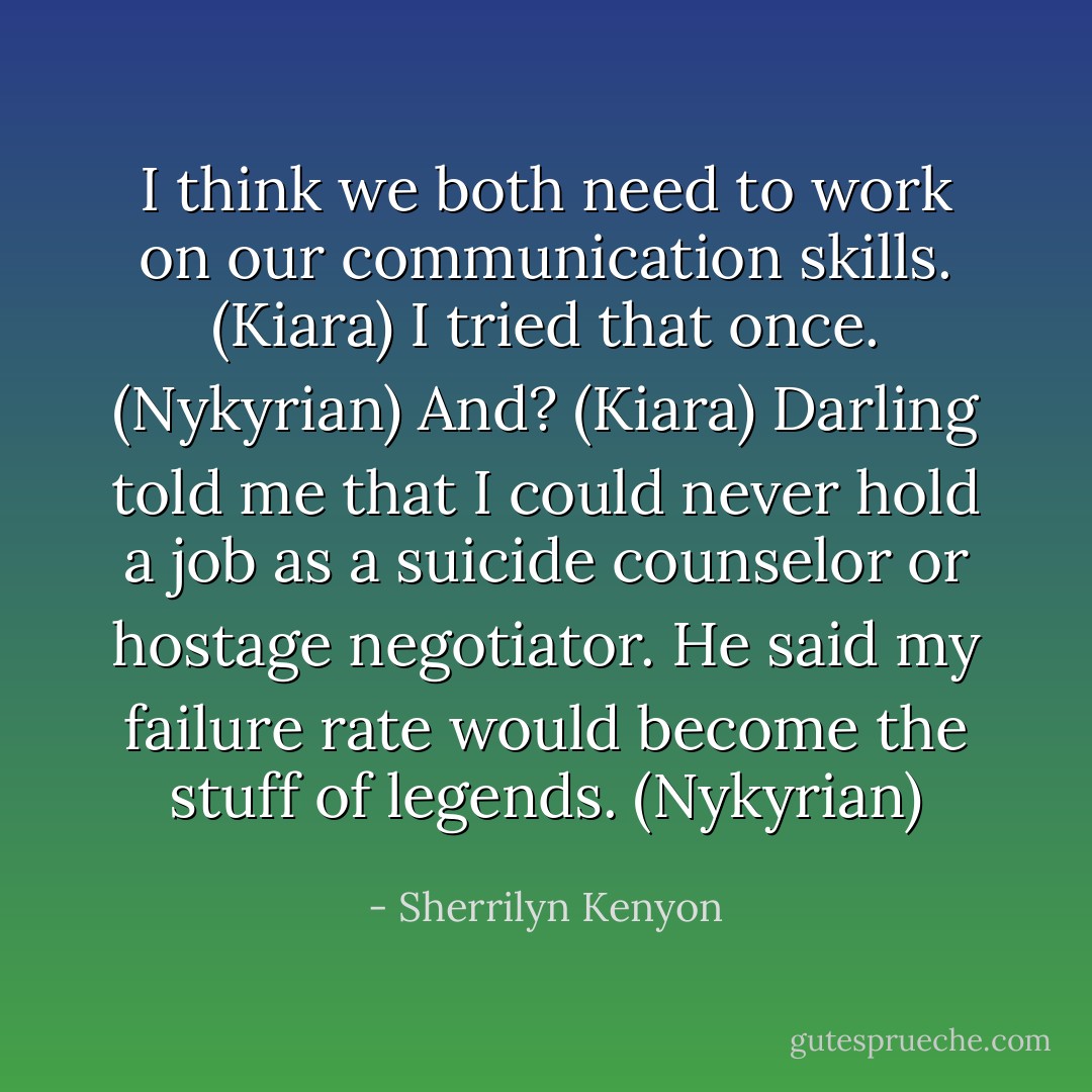 I think we both need to work on our communication skills. (Kiara)<br />I tried that once. (Nykyrian)<br />And? (Kiara)<br />Darling told me that I could never hold a job as a suicide counselor or hostage negotiator. He said my failure rate would become the stuff of legends. (Nykyrian) - Sherrilyn Kenyon