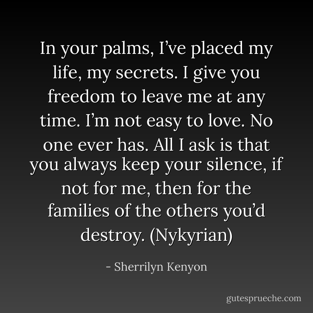 In your palms, I’ve placed my life, my secrets. I give you freedom to leave me at any time. I’m not easy to love. No one ever has. All I ask is that you always keep your silence, if not for me, then for the families of the others you’d destroy. (Nykyrian) - Sherrilyn Kenyon