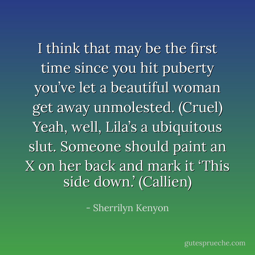 I think that may be the first time since you hit puberty you’ve let a beautiful woman get away unmolested. (Cruel)<br />Yeah, well, Lila’s a ubiquitous slut. Someone should paint an X on her back and mark it ‘This side down.’ (Callien) - Sherrilyn Kenyon
