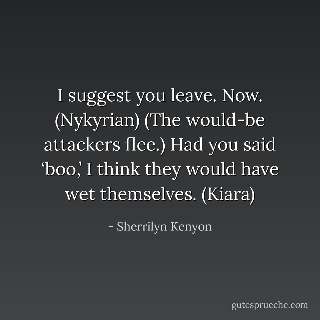 I suggest you leave. Now. (Nykyrian)<br />(The would-be attackers flee.)<br />Had you said ‘boo,’ I think they would have wet themselves. (Kiara) - Sherrilyn Kenyon
