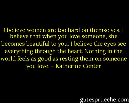 I believe women are too hard on themselves. I believe that when you love someone, she becomes beautiful to you. I believe the eyes see everything through the heart. Nothing in the world feels as good as resting them on someone you love. - Katherine Center