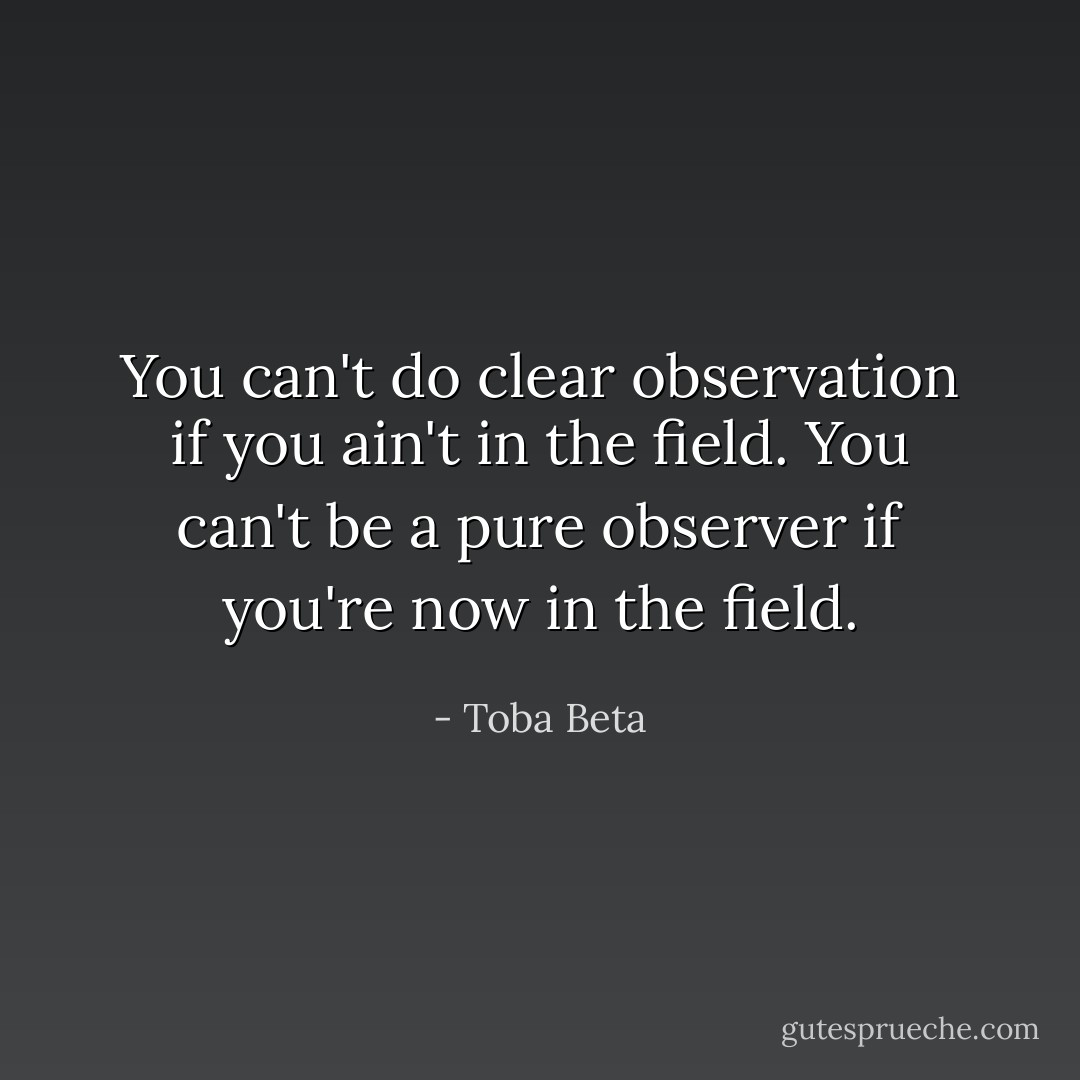 You can't do clear observation if you ain't in the field.<br />You can't be a pure observer if you're now in the field. - Toba Beta