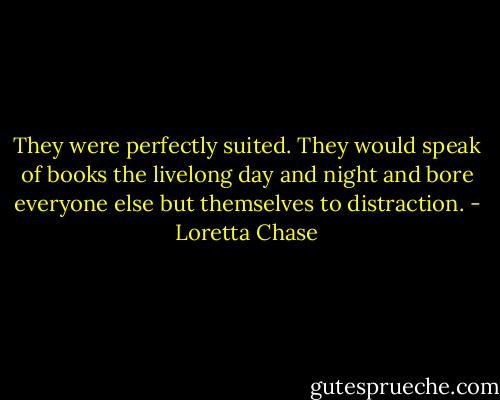 They were perfectly suited. They would speak of books the livelong day and night and bore everyone else but themselves to distraction. - Loretta Chase