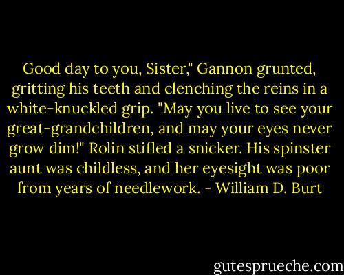 Good day to you, Sister," Gannon grunted, gritting his teeth and clenching the reins in a white-knuckled grip. "May you live to see your great-grandchildren, and may your eyes never grow dim!" Rolin stifled a snicker. His spinster aunt was childless, and her eyesight was poor from years of needlework. - William D. Burt