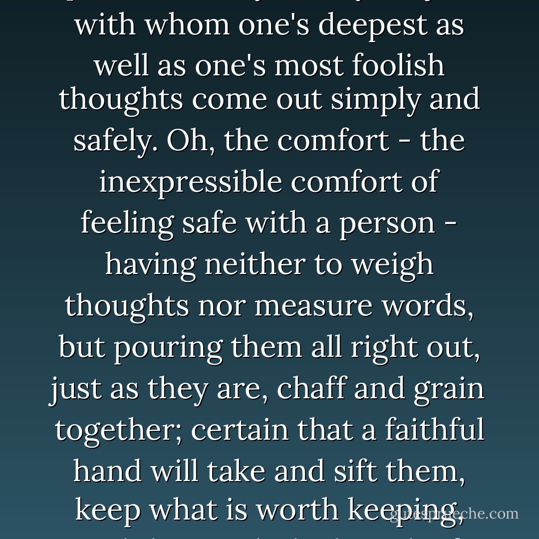 But oh! the blessing it is to have a friend to whom one can speak fearlessly on any subject; with whom one's deepest as well as one's most foolish thoughts come out simply and safely. Oh, the comfort - the inexpressible comfort of feeling safe with a person - having neither to weigh thoughts nor measure words, but pouring them all right out, just as they are, chaff and grain together; certain that a faithful hand will take and sift them, keep what is worth keeping, and then with the breath of kindness blow the rest away. - Dinah Maria Mulock Craik