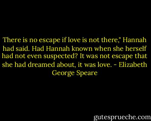 There is no escape if love is not there," Hannah had said. Had Hannah known when she herself had not even suspected? It was not escape that she had dreamed about, it was love. - Elizabeth George Speare