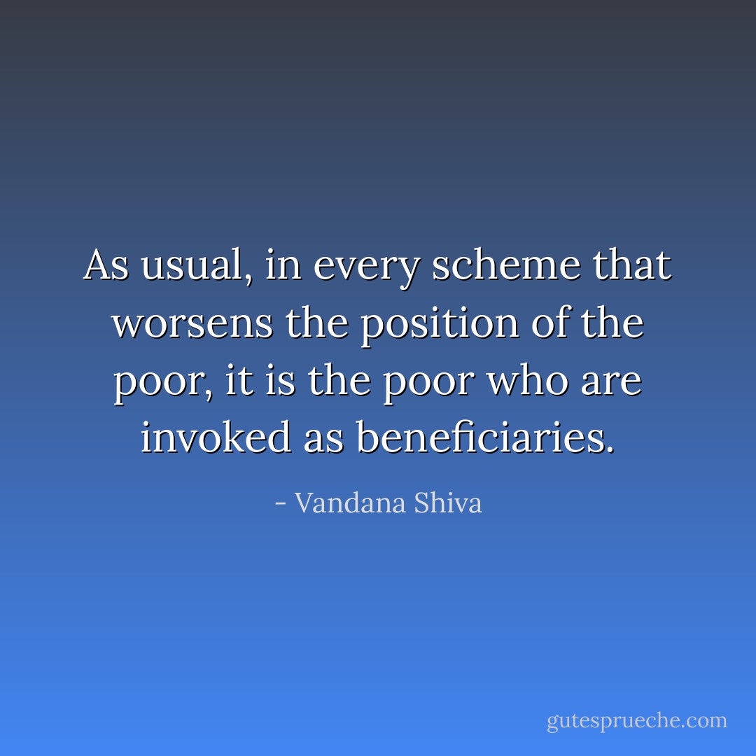 As usual, in every scheme that worsens the position of the poor, it is the poor who are invoked as beneficiaries. - Vandana Shiva