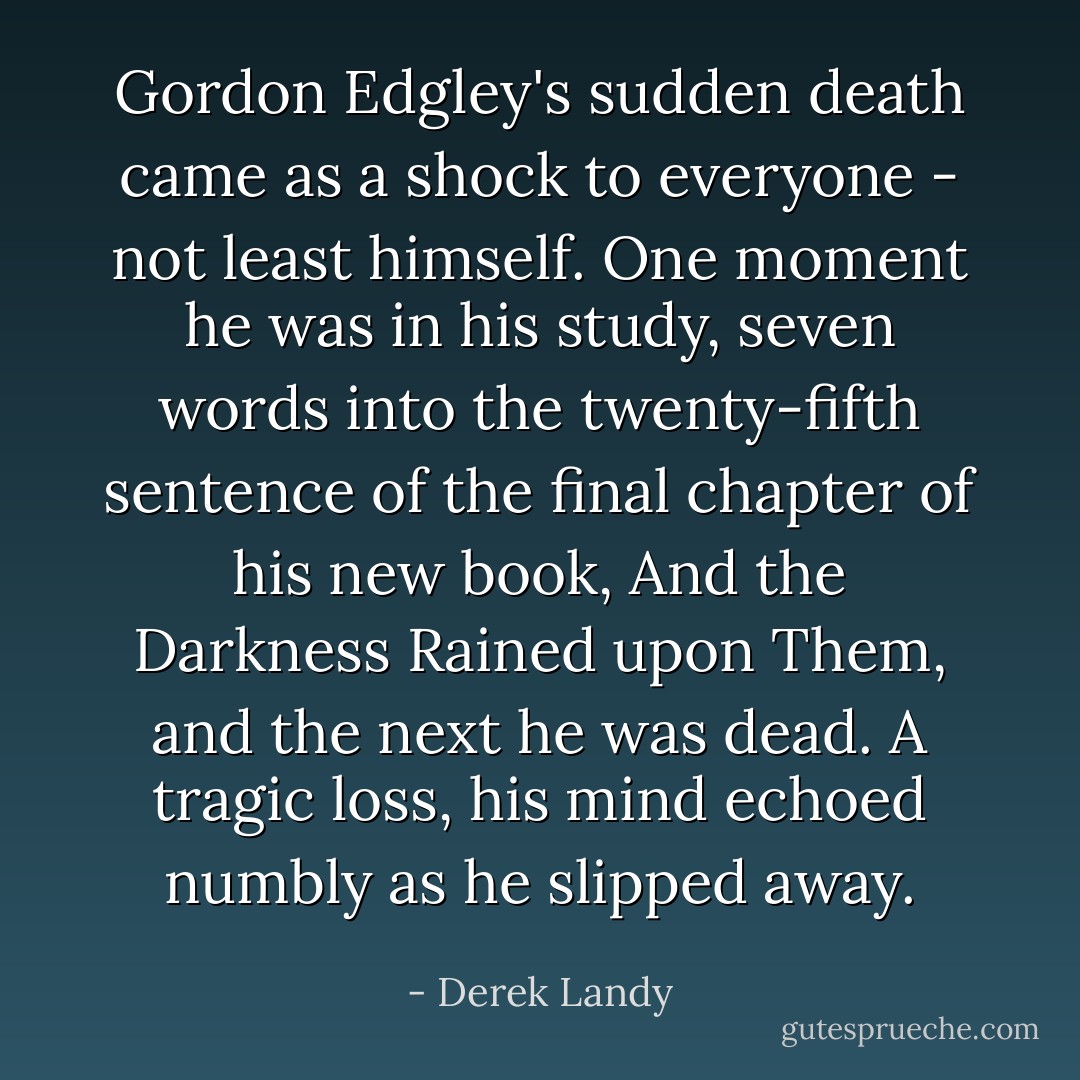 Gordon Edgley's sudden death came as a shock to everyone - not least himself. One moment he was in his study, seven words into the twenty-fifth sentence of the final chapter of his new book, <i>And the Darkness Rained upon Them</i>, and the next he was dead. <i>A tragic loss</i>, his mind echoed numbly as he slipped away. - Derek Landy