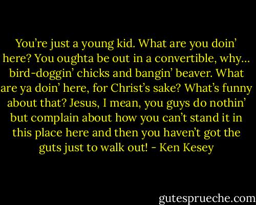 You’re just a young kid. What are you doin’ here? You oughta be out in a convertible, why… bird-doggin’ chicks and bangin’ beaver. What are ya doin’ here, for Christ’s sake? What’s funny about that? Jesus, I mean, you guys do nothin’ but complain about how you can’t stand it in this place here and then you haven’t got the guts just to walk out! - Ken Kesey