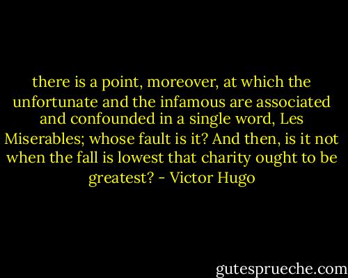 there is a point, moreover, at which the unfortunate and the infamous are associated and confounded in a single word, Les Miserables; whose fault is it? And then, is it not when the fall is lowest that charity ought to be greatest? - Victor Hugo
