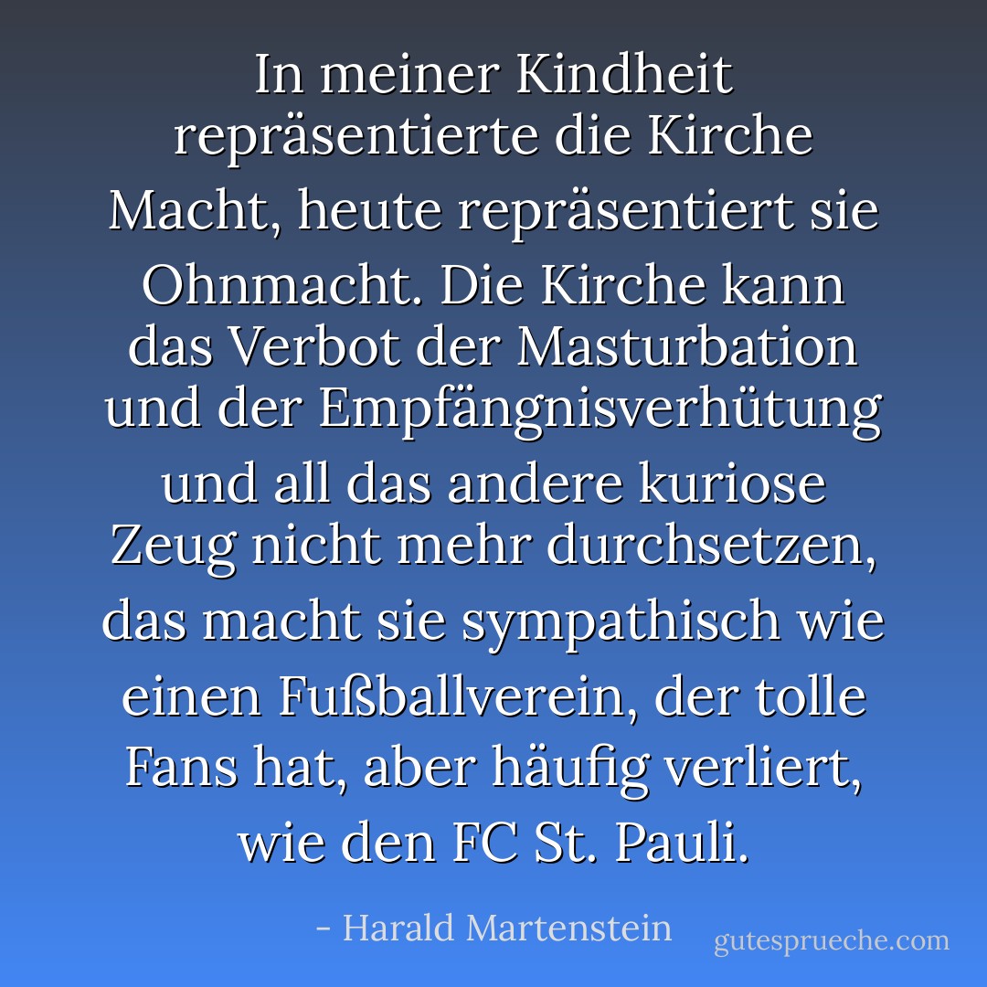 In meiner Kindheit repräsentierte die Kirche Macht, heute repräsentiert sie Ohnmacht. Die Kirche kann das Verbot der Masturbation und der Empfängnisverhütung und all das andere kuriose Zeug nicht mehr durchsetzen, das macht sie sympathisch wie einen Fußballverein, der tolle Fans hat, aber häufig verliert, wie den FC St. Pauli. - Harald Martenstein