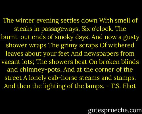 The winter evening settles down<br />With smell of steaks in passageways.<br />Six o'clock.<br />The burnt-out ends of smoky days.<br />And now a gusty shower wraps<br />The grimy scraps<br />Of withered leaves about your feet<br />And newspapers from vacant lots;<br />The showers beat<br />On broken blinds and chimney-pots,<br />And at the corner of the street<br />A lonely cab-horse steams and stamps.<br />And then the lighting of the lamps. - T.S. Eliot