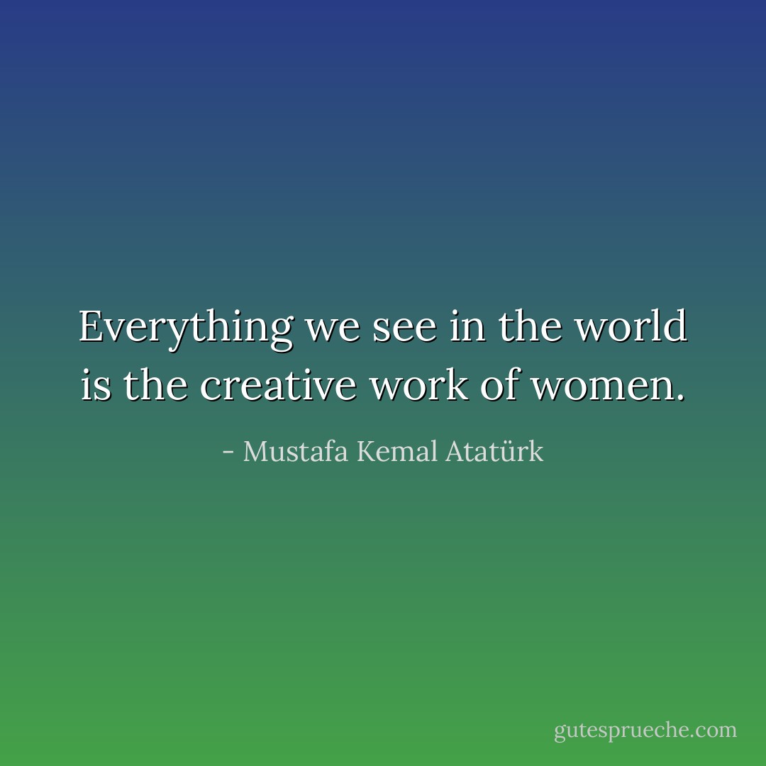 Everything we see in the world is the creative work of women. - Mustafa Kemal Atatürk
