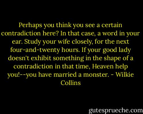 Perhaps you think you see a certain contradiction here? In that case, a word in your ear. Study your wife closely, for the next four-and-twenty hours. If your good lady doesn't exhibit something in the shape of a contradiction in that time, Heaven help you!--you have married a monster. - Wilkie Collins