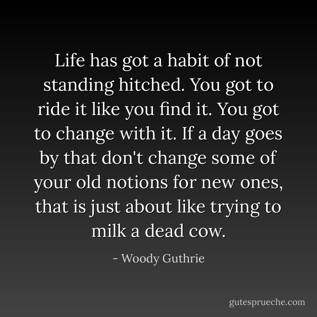 Life has got a habit of not standing hitched. You got to ride it like you find it. You got to change with it. If a day goes by that don't change some of your old notions for new ones, that is just about like trying to milk a dead cow. - Woody Guthrie