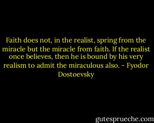 Faith does not, in the realist, spring from the miracle but the miracle from faith. If the realist once believes, then he is bound by his very realism to admit the miraculous also. - Fyodor Dostoevsky