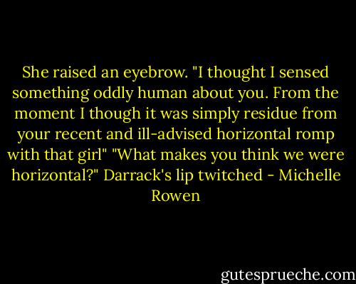 She raised an eyebrow. "I thought I sensed something oddly human about you. From the moment I though it was simply residue from your recent and ill-advised horizontal romp with that girl"<br />"What makes you think we were horizontal?" Darrack's lip twitched - Michelle Rowen
