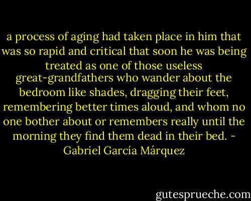 a process of aging had taken place in him that was so rapid and critical that soon he was being treated as one of those useless great-grandfathers who wander about the bedroom like shades, dragging their feet, remembering better times aloud, and whom no one bother about or remembers really until the morning they find them dead in their bed. - Gabriel García Márquez