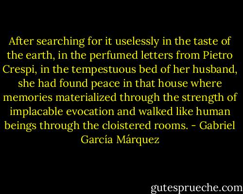 After searching for it uselessly in the taste of the earth, in the perfumed letters from Pietro Crespi, in the tempestuous bed of her husband, she had found peace in that house where memories materialized through the strength of implacable evocation and walked like human beings through the cloistered rooms. - Gabriel García Márquez