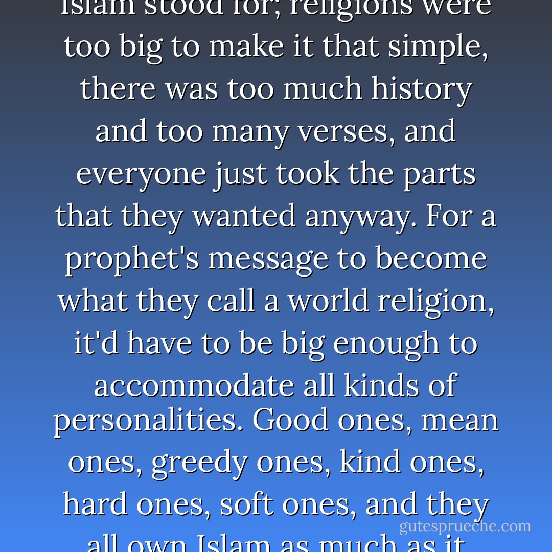 One thing was for sure: I had no interest in questioning whether Islam was inherently a religion of peace or one of war, whether the terrorists had misappropriated an innocent faith or the liberal Muslims were only in denial of what Islam actually taught. I'd never claim to know what "true" Islam stood for; religions were too big to make it that simple, there was too much history and too many verses, and everyone just took the parts that they wanted anyway. For a prophet's message to become what they call a world religion, it'd have to be big enough to accommodate all kinds of personalities. Good ones, mean ones, greedy ones, kind ones, hard ones, soft ones, and they all own Islam as much as it owns them. The water has no shape; it's shaped by the bottle. I could see that as a Muslim, contrasting Qari Saheb's sweetness with that maniac Rushdie, and I even saw it with Catholics in Geneva, between sweet Gramps and that dickhead monsignor or Fat Ed. - Michael Muhammad Knight