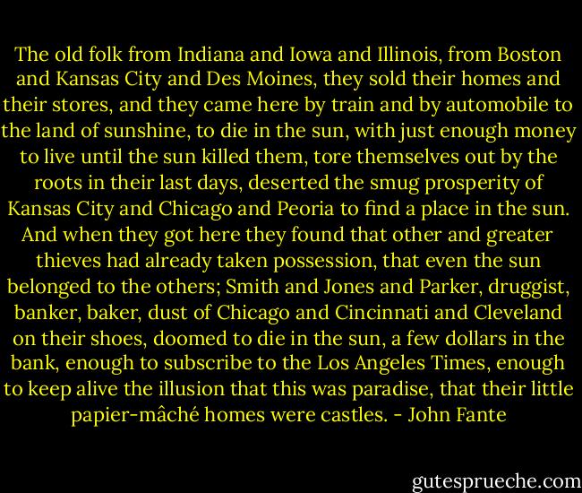 The old folk from Indiana and Iowa and Illinois, from Boston and Kansas City and Des Moines, they sold their homes and their stores, and they came here by train and by automobile to the land of sunshine, to die in the sun, with just enough money to live until the sun killed them, tore themselves out by the roots in their last days, deserted the smug prosperity of Kansas City and Chicago and Peoria to find a place in the sun. And when they got here they found that other and greater thieves had already taken possession, that even the sun belonged to the others; Smith and Jones and Parker, druggist, banker, baker, dust of Chicago and Cincinnati and Cleveland on their shoes, doomed to die in the sun, a few dollars in the bank, enough to subscribe to the Los Angeles Times, enough to keep alive the illusion that this was paradise, that their little papier-mâché homes were castles. - John Fante